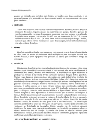 Eaglesat - Biblioteca científica

podem ser estocados pôr períodos mais longos, se lavados com água ozonizada, e, se
preservado com o gelo produzido com água contendo ozônio, um tempo maior de estocagem
pode ser obtido.
• QUEIJOS
Testes bem sucedidos com o uso de ozônio foram realizados durante o processo de cura e
estocagem de queijos. Esporos criados nas superfícies dos queijos, durante o período de
cura, foram destruídos e o tempo de estocagem aumentado para onze semanas pela aplicação
de ozônio numa pequena concentração de 0.02 ppm na temperatura de 288 º K e numa
umidade relativa de 80% à 85%. Os testes foram realizados com queijos do tipo Cheddar,
indicando que, odores outrora presentes nos locais de estocagem, foram também eliminados
pela ação oxidante do ozônio.
•

OVOS
O ozônio tem sido utilizado, com sucesso, na estocagem de ovos, e desde o fim da década
de trinta, mais de oitenta pôr cento dos locais refrigerados para estocagem de ovos nos
Estados Unidos já eram equipados com geradores de ozônio para aumentar o tempo de
estocagem.

•

BEBIDAS
O tratamento de ozônio acelera o envelhecimento dos vinhos, evita turbidez e refina o seu
bouquet, o qual é mantido pôr um tempo maior. A estocagem de leite, sucos e refrigerantes, é
aumentada pelo ozônio, evitando sua deterioração. A esterilização de água, necessária a
produção de bebidas, é importante devido à crescente demanda de água de boa qualidade.
Muitas vezes, águas de poços artesianos são usadas em escala industrial na produção de
refrigerantes. Embora perfeitas nos requisitos biológicos, (sabor, odor) elas podem apresentar
uma indesejável cor marrom clara proveniente do solo e que pode ser retirada pelo ozônio. O
principal requisito é a retenção, durante o período de 4 a 8 semanas, entre o enchimento e o
consumo. O ozônio provou ser o mais eficiente método para esterilização, suplantando
processos convencionais usados previamente como UV, irradiação, tratamento com cloro,
prata, e filtragem. Uma das mais comuns bebidas é a água mineral. Muitas, entretanto,
contém manganês e ferro. Aplicando-se os métodos usuais para a remoção de manganês e
ferro, o dióxido de carbono dissolvido, naturalmente existente, será grandemente consumido.
O uso do ozônio, neste caso, apresenta a vantagem de total oxidação do ferro e manganês,
junto com a retenção de alta concentração do dióxido de carbono dissolvido. O ozônio
também é usado na indústria do leite, para evitar a sua deterioração. Tal esterilização
aumenta grandemente o tempo de estocagem. Em cervejarias, o ozônio pode ser usado com
vantagem, na desinfecção de tubulações, filtros, garrafas, etc. Se existirem resíduos
fenólicos, e for usado cloro, eles serão transformados em clorofenóis que possuem sabores e
odores intoleráveis para as cervejas. O ozônio cria pontos de especial interesse para
fabricantes de cervejas, e utilizadores de outros processos semelhantes, porque ele representa
um biocida sem resíduos persistentes ou tóxicos.
APLICAÇÃO DE OZÔNIO NA AGRICULTURA

4

 