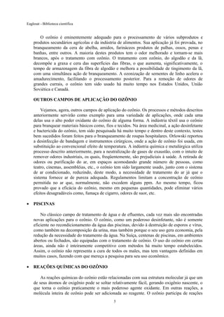 Eaglesat - Biblioteca científica

O ozônio é eminentemente adequado para o processamento de vários subprodutos e
produtos secundários agrícolas e da indústria de alimentos. Sua aplicação já foi provada, no
branqueamento da cera de abelha, amidos, farináceos produtos de palhas, ossos, penas e
banhas, entre outros. A maioria destes produtos tem o odor melhorado e tornam-se mais
brancos, após o tratamento com ozônio. O tratamento com ozônio, do algodão e da lã,
decompõe a graxa e cera das superfícies das fibras, o que aumenta, significativamente, o
tempo de armazenagem da fibra de algodão e melhora a possibilidade de tingimento da lã,
com uma simultânea ação de branqueamento. A ozonização de sementes de linho acelera o
amadurecimento, facilitando o processamento posterior. Para a remoção de odores de
grandes currais, o ozônio tem sido usado há muito tempo nos Estados Unidos, União
Soviética e Canadá.
OUTROS CAMPOS DE APLICAÇÃO DO OZÔNIO
Vejamos, agora, outros campos de aplicação do ozônio. Os processos e métodos descritos
anteriormente servirão como exemplo para uma variedade de aplicações, onde cada uma
delas usa o alto poder oxidante do ozônio de alguma forma. A indústria têxtil usa o ozônio
para branquear materiais básicos como, fios e tecidos. Na área medicinal, a ação desinfetante
e bactericida do ozônio, tem sido pesquisada há muito tempo e dentro deste contexto, testes
bem sucedidos foram feitos para o branqueamento de roupas hospitalares. Orlowski reportou
a desinfecção de bandagem e instrumentos cirúrgicos, onde a ação de ozônio foi usada, em
substituição ao convencional efeito de temperatura. A indústria química e metalúrgica utiliza
processo descrito anteriormente, para a neutralização de gases de exaustão, com o intuito de
remover odores industriais, os quais, freqüentemente, são prejudiciais à saúde. A retirada de
odores ou purificação do ar, em espaços acomodando grande número de pessoas, como
teatro, cinemas, assembléias, etc., o ozônio tem sido largamente usado, junto com o sistema
de ar condicionado, reduzindo, deste modo, a necessidade de tratamento do ar já que o
sistema fornece ar de pureza adequada. Regulamentos limitam a concentração de ozônio
permitida no ar que, normalmente, não excedem alguns ppm. Ao mesmo tempo, ficou
provado que a eficácia do ozônio, mesmo em pequenas quantidades, pode eliminar vários
efeitos desagradáveis como, fumaça de cigarro, odores de suor, etc.
•

PISCINAS
No clássico campo de tratamento de água e de efluentes, cada vez mais são encontradas
novas aplicações para o ozônio. O ozônio, como um poderoso desinfetante, não é somente
eficiente no recondicionamento da água das piscinas, devido à destruição de esporos e vírus,
como também na decomposição da urina, mas também porque o seu uso gera economia, pela
redução da necessidade do tratamento da água. Na Suíça, centenas de piscinas, em ambientes
abertos ou fechados, são equipadas com o tratamento de ozônio. O uso do ozônio em certas
áreas, ainda não é inteiramente competitivo com métodos há muito tempo estabelecidos.
Assim, o ozônio não representa a cura de todos os males, mas tem vantagens definidas em
muitos casos, fazendo com que mereça a pesquisa para seu uso econômico.

•

REAÇÕES QUÍMICAS DO OZÔNIO
As reações químicas do ozônio estão relacionadas com sua estrutura molecular já que um
de seus átomos de oxigênio pode se soltar relativamente fácil, gerando oxigênio nascente, o
que torna o ozônio praticamente o mais poderoso agente oxidante. Em outras reações, a
molécula inteira de ozônio pode ser adicionada ao reagente. O ozônio participa de reações
5

 