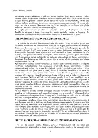 Eaglesat - Biblioteca científica

inorgânicas, como excepcional e poderoso agente oxidante. Este comportamento resulta,
também, de seu alto potencial de redução excedido somente pelo flúor. Ele oxida metais com
exceção do ouro, platina e iridium. Oxida metais em óxidos ou em peróxidos, sulfitos em
sulfatos, carbono em dióxido de carbono, mesmo em temperaturas normais. O ozônio não
reage com sais de amônio. Na maioria das reações de oxidação ele é reduzido a oxigênio
molecular, perdendo somente um átomo de oxigênio.
A oxidação, particularmente em altas concentrações de ozônio, pode chegar a formação de
dióxido de carbono e água. Concentrações usuais, contudo, causam a formação de
substâncias contendo mais oxigênio ou menos hidrogênio de sua molécula original.
INTERAÇÃO ENTRE O OZÔNIO E VÁRIAS SUBSTÂNCIAS
A maioria dos metais é fortemente oxidada pelo ozônio. Ações corrosivas podem ser
facilmente encontradas em concentrações acima de 2 a 3 ppm, particularmente na presença
de umidade. Laqueamento ou outros tratamentos superficiais aplicados para a proteção da
corrosão podem ser benéficos até um certo grau, os metais facilitam na maioria dos casos a
decomposição do ozônio sendo algumas das reações catalíticas bons catalisadores são pôr
exemplo, ferro particularmente se enferrujados, zinco, mercúrio, platina e prata. De acordo
com Yemelyanova, metais nobres são os melhores catalisadores em baixas temperaturas.
Kastanova descobriu que de todos os metais tem o menor efeito catalisador em baixas
concentrações e a 373º K.
Aço inoxidável, além de alumínio anodizado, é sugerido como o material metálico ideal para
construção particularmente para aplicações envolvendo baixas temperaturas e altas
concentrações de ozônio. Em termos de resistência química e estabilidade de ozônio o vidro
seria o material ideal para vasos e tubos, devido à sua baixa resistência e sua falta de
elasticidade o uso de vidro é extremamente limitado. Para elevadas cargas mecânicas devido
a pressão pôr exemplo, e grandes concentrações de ozônio o uso de vidro revestido com
metal é proposto. Waller e McTurk concluíram que garrafas feitas de aço inoxidável com a
superfície interna fosfatada seriam tão boas quanto vidro, mínimo efeitos de parede e
máxima vida para a decomposição térmica do ozônio foi verificada com tais garrafas. Devido
à sua grande superfície todos os adsorventes tais como carvão ativado, zeólitos, sílica gel,
alumínio ativado, etc., atuam como fortes catalisadores na decomposição do ozônio na
temperatura ambiente.
No caso de carvão ativado, também acontece a oxidação enquanto o efeito de pura adsorção
prevalece em zeólitos porque o efeito catalisador cessa com a saturação. O efeito catalisador
de peneiras moleculares para evitar a decomposição de ozônio pode muito bem ser utilizado
na prática, como pôr exemplo, na retirada de ozônio dos gases de escapamentos.
A borracha que é usada na prática como material para selos, tubos e outros componentes, à
semelhança de material orgânico em geral reage ativamente com ozônio. A borracha sintética
é mais resistente ao ozônio. Entre os plásticos, aqueles na base de flúor, podem ser usados
com vantagens como materiais para vedação, tubos e até como material de construção devido
a sua resistência à ação do ozônio e não servir como catalisador para a decomposição do
mesmo. Para altas concentrações de ozônio o uso do PTFE e do polidiclorodifluoretileno é
recomendado. Esses plásticos podem ser utilizados em revestimento de vasos de aço usados
para conter ozônio em alta concentração.
EFEITOS BACTERICIDAS ESTERILIZADORES EM MICROORGANISMOS
O uso de ozônio durante décadas, deve-se principalmente sob sua ação em
microorganismos encontrados na água os quais ultrapassam e muito os de qualquer outro
6

 
