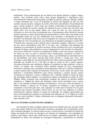 Eaglesat - Biblioteca científica

desinfetante. Testes demonstraram que ele destrói com grande eficiência, esporos, fungos,
amebas, vírus, bactérias assim como, vários germes patogênicos e saprofíticos, esses
microorganismos representam uma grande variedade de espécies, gêneros e famílias. Holluta
e Unger mostraram que a taxa de destruição de germes não dependia do pH este fato
constitui uma das maiores vantagens do ozônio sobre outros desinfetantes. Na purificação de
água o ozônio residual é o fator crítico que controla a destruição de microorganismos, no
começo da década de sessenta a opinião era unânime de que o ozônio teria um efeito mais
rápido sobre vírus do que aquele obtido sob a ação do cloro. Os vírus provaram ser
resistentes ao cloro sob certas circunstâncias mas é extremamente difícil destruí-los mesmo
quando expostos ao ozônio. Katzenelson pôs grande ênfase no efeito sobre vírus durante suas
investigações desde que eles são sabidamente mais resistentes à desinfecção do que às
bactérias. Um fenômeno notável nas suas investigações foi o processo em duas etapas para a
inatividade do vírus. No período um, com duração de 10 segundos conseguiu-se matar 99%.
O período dois consumiu muitos minutos para a destruição completa. Aplicou-se o ozônio
em sete níveis intermediários entre 0,07 e 2,5 ppm, mas o fenômeno não dependia das
mudanças na concentração, de acordo com Berg a maior resistência dos vírus é causada pela
formação de blocos, para estabelecer a teoria a preparação do vírus da pólio foi submetida a
ultra som de 100W pôr 2 minutos na freqüência de 20mhz o ultra som causou a quebra dos
tais blocos de vírus, os quais se tornaram então, extremamente, suscetíveis ao ozônio. A
transmissão pôr vírus podem ocorrer na água, assim, as possibilidades de inatividade devem
ser determinadas com maior precisão para poder prevenir a infeção pôr vírus. Coin
investigou a inatividade do vírus da poliomielite pôr ozônio, tendo conseguido matar 99,99%
mantendo um residual de 0,3 à 0,4 ppm na água no tempo de três a quatro minutos.
Gevaudan determinou que substâncias orgânicas e inorgânicas na água reduzem o efeito do
ozônio, no restante suas conclusões foram idênticas àquelas de Coin. Pesquisadores
americanos estudaram uma variedade de microorganismos entre eles o Bacillus Anthracites,
os quais causam antrac (espécies de furúnculos em bovinos, ovinos, suínos até mesmo seres
humanos) o Clostridium Botulinum cujas toxinas paralisam o sistema nervoso central,
encontrado em alimentos e carnes, a Influenza vírus, o Bacillus Subtilis (o bacilo do feno)
que decompõe matéria orgânica. As experiências usaram concentração de ozônio de 100 à
200ppm. Miller conseguiu uma esterilização completa dos esporos do Bacillus Subtilis
expondo-os a 100ppm de ozônio pôr 45minutos. Ratos foram inoculados com a toxina,
tipo A, que continha a bactéria causadora do botulismo e ovos com o vírus da influenza. A
cultura continha o máximo de 10 bacilos causadores de botulismo a qual representa
exatamente a dose letal para ratos, uma exposição ao ozônio pôr 30 minutos foi em geral
suficiente para animais inoculados sobreviverem, no caso do vírus influenza as culturas
permaneceram negativas durante os exames de verificação. Foi também demonstrado que
outros microorganismos poderiam ser destruídos pela aplicação de 1,5 à 2,0ppm de ozônio
entre eles estava incluído o Typhus Abdominalis que se propagam tipicamente infectando a
água causando o tifo.
FRUTAS, GÊNEROS ALIMENTÍCIOS E BEBIDAS
Na estocagem de frutas, cuidados especiais devem ser tomados para que cada peça tenha
a sua volta espaço suficiente não oferecendo resistência à passagem de ar assegurando, assim,
uma ventilação adequada. Ao mesmo tempo em que o ozônio previne a formação de colônias de
fungos nas paredes dos locais de estocagem, nos materiais de embalagem e nos engradados de
madeira, estes fungos, mesmo não sendo nocivos ao produto, rapidamente imprimem um odor
desagradável às frutas. Em ambientes de estocagem refrigerados, a proliferação do chamado
7

 