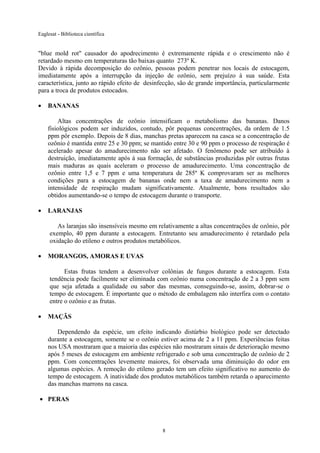 Eaglesat - Biblioteca científica

"blue mold rot" causador do apodrecimento é extremamente rápida e o crescimento não é
retardado mesmo em temperaturas tão baixas quanto 273º K.
Devido à rápida decomposição do ozônio, pessoas podem penetrar nos locais de estocagem,
imediatamente após a interrupção da injeção de ozônio, sem prejuízo à sua saúde. Esta
característica, junto ao rápido efeito de desinfecção, são de grande importância, particularmente
para a troca de produtos estocados.
•

BANANAS
Altas concentrações de ozônio intensificam o metabolismo das bananas. Danos
fisiológicos podem ser induzidos, contudo, pôr pequenas concentrações, da ordem de 1.5
ppm pôr exemplo. Depois de 8 dias, manchas pretas aparecem na casca se a concentração de
ozônio é mantida entre 25 e 30 ppm; se mantido entre 30 e 90 ppm o processo de respiração é
acelerado apesar do amadurecimento não ser afetado. O fenômeno pode ser atribuído à
destruição, imediatamente após à sua formação, de substâncias produzidas pôr outras frutas
mais maduras as quais aceleram o processo de amadurecimento. Uma concentração de
ozônio entre 1,5 e 7 ppm e uma temperatura de 285º K comprovaram ser as melhores
condições para a estocagem de bananas onde nem a taxa de amadurecimento nem a
intensidade de respiração mudam significativamente. Atualmente, bons resultados são
obtidos aumentando-se o tempo de estocagem durante o transporte.

•

LARANJAS
As laranjas são insensíveis mesmo em relativamente a altas concentrações de ozônio, pôr
exemplo, 40 ppm durante a estocagem. Entretanto seu amadurecimento é retardado pela
oxidação do etileno e outros produtos metabólicos.

•

MORANGOS, AMORAS E UVAS
Estas frutas tendem a desenvolver colônias de fungos durante a estocagem. Esta
tendência pode facilmente ser eliminada com ozônio numa concentração de 2 a 3 ppm sem
que seja afetada a qualidade ou sabor das mesmas, conseguindo-se, assim, dobrar-se o
tempo de estocagem. É importante que o método de embalagem não interfira com o contato
entre o ozônio e as frutas.

•

MAÇÃS
Dependendo da espécie, um efeito indicando distúrbio biológico pode ser detectado
durante a estocagem, somente se o ozônio estiver acima de 2 a 11 ppm. Experiências feitas
nos USA mostraram que a maioria das espécies não mostraram sinais de deterioração mesmo
após 5 meses de estocagem em ambiente refrigerado e sob uma concentração de ozônio de 2
ppm. Com concentrações levemente maiores, foi observada uma diminuição do odor em
algumas espécies. A remoção do etileno gerado tem um efeito significativo no aumento do
tempo de estocagem. A inatividade dos produtos metabólicos também retarda o aparecimento
das manchas marrons na casca.

• PERAS

8

 