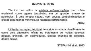 OZONIOTERAPIA
Técnica que utiliza a mistura ozônio-oxigênio, ou ozônio
medicinal, como agente terapêutico em um grande número de
patologias. É uma terapia natural, com poucas contraindicações e
efeitos secundários mínimos, se realizada corretamente.
ABOZ
Utilizada no reparo tecidual, tem sido estudada cientificamente
como uma alternativa eficaz no tratamento de muitas doenças
agudas, crônicas, em queimaduras, úlceras oriundas do diabetes,
dentre outras.
STEFANINI et al., 2013
 