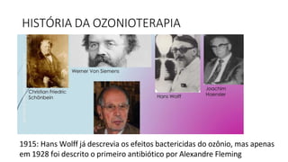 HISTÓRIA DA OZONIOTERAPIA
1915: Hans Wolff já descrevia os efeitos bactericidas do ozônio, mas apenas
em 1928 foi descrito o primeiro antibiótico por Alexandre Fleming
 