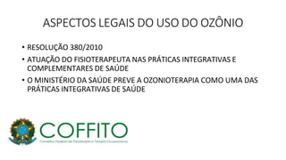 ASPECTOS LEGAIS DO USO DO OZÔNIO
• RESOLUÇÃO 380/2010
• ATUAÇÃO DO FISIOTERAPEUTA NAS PRÁTICAS INTEGRATIVAS E
COMPLEMENTARES DE SAÚDE
• O MINISTÉRIO DA SAÚDE PREVE A OZONIOTERAPIA COMO UMA DAS
PRÁTICAS INTEGRATIVAS DE SAÚDE
 
