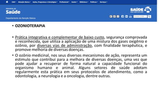 • OZONIOTERAPIA
• Prática integrativa e complementar de baixo custo, segurança comprovada
e reconhecida, que utiliza a aplicação de uma mistura dos gases oxigênio e
ozônio, por diversas vias de administração, com finalidade terapêutica, e
promove melhoria de diversas doenças.
• O ozônio medicinal, nos seus diversos mecanismos de ação, representa um
estimulo que contribui para a melhora de diversas doenças, uma vez que
pode ajudar a recuperar de forma natural a capacidade funcional do
organismo humano e animal. Alguns setores de saúde adotam
regularmente esta prática em seus protocolos de atendimento, como a
odontologia, a neurologia e a oncologia, dentre outras.
 