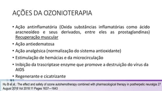 AÇÕES DA OZONIOTERAPIA
• Ação antinflamatória (Oxida substâncias inflamatórias como ácido
aracneoídeo e seus derivados, entre eles as prostaglandinas)
Recuperação muscular
• Ação antiedematosa
• Ação analgésica (normalização do sistema antioxidante)
• Estimulação de hemácias e da microcirculação
• Inibição da trascriptase enzyme que promove a destruição do vírus da
AIDS
• Regenerante e cicatrizante
 