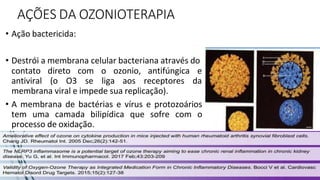 AÇÕES DA OZONIOTERAPIA
• Ação bactericida:
• Destrói a membrana celular bacteriana através do
contato direto
antiviral (o O3
com o ozonio, antifúngica e
se liga aos receptores da
membrana viral e impede sua replicação).
• A membrana de bactérias e vírus e protozoários
tem uma camada bilipídica que sofre com o
processo de oxidação.
 