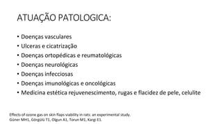 ATUAÇÃO PATOLOGICA:
• Doenças vasculares
• Ulceras e cicatrização
• Doenças ortopédicas e reumatológicas
• Doenças neurológicas
• Doenças infecciosas
• Doenças imunológicas e oncológicas
• Medicina estética rejuvenescimento, rugas e flacidez de pele, celulite
Effects of ozone gas on skin flaps viability in rats: an experimental study.
Güner MH1, Görgülü T1, Olgun A1, Torun M1, Kargi E1.
 