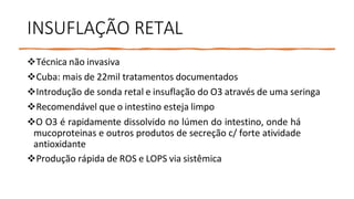 INSUFLAÇÃO RETAL
Técnica não invasiva
Cuba: mais de 22mil tratamentos documentados
Introdução de sonda retal e insuflação do O3 através de uma seringa
Recomendável que o intestino esteja limpo
O O3 é rapidamente dissolvido no lúmen do intestino, onde há
mucoproteinas e outros produtos de secreção c/ forte atividade
antioxidante
Produção rápida de ROS e LOPS via sistêmica
 