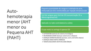 Auto-
hemoterapia
menor (AHT
menor ou
Pequena AHT
(PAHT)
Pequena quantidade de sangue é coletada do pcte,
misturada ao O3 e reinfundida por injeção intramuscular.
5ml de sangue para 5ml de O3 (concentração 35 a
40microgramas/ml)
Aplicado no lado contralateral a coleta
O que resta na seringa é apenas O3
• AUTOVACINA (estimulo do sistema imunológico)
• IMUNOMODULADOR (doenças autoimunes e alérgicas)
• DOENÇAS DERMATOLOGICAS (psoríase, acene, dermatite atópica)
• DOENÇAS DEBILITANTES CRÔNICAS
• TERAPIA ADJUVANTE EM PCTES COM CÂNCER
 
