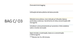 BAG C/ O3
Chamado tb de bagging
Utilização de bolsa plástica de baixa pressão
Método transcutâneo, mais indicado p/ infecções tópicas
profundas e extensas. Geralmente em altas concentrações (60
microg/ml)
Umedecer a área previamente p/ aumentar o feito oxidativo
sobre o tecido necrosado
Após iniciada a cicatrização, baixa-se a concentração
(<20microg/ml)
***Manter de 15 a 30 minutos
 