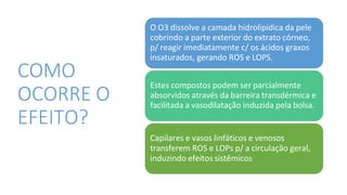 COMO
OCORRE O
EFEITO?
O O3 dissolve a camada hidrolipídica da pele
cobrindo a parte exterior do extrato córneo,
p/ reagir imediatamente c/ os ácidos graxos
insaturados, gerando ROS e LOPS.
Estes compostos podem ser parcialmente
absorvidos através da barreira transdérmica e
facilitada a vasodilatação induzida pela bolsa.
Capilares e vasos linfáticos e venosos
transferem ROS e LOPs p/ a circulação geral,
induzindo efeitos sistêmicos
 