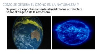 CÓMO SE GENERA EL OZONO EN LA NATURALEZA ?
Se produce espontáneamente al incidir la luz ultravioleta
sobre el oxígeno de la atmósfera.
 