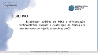 GRAMADO,AGOSTOde 2022
CONSENSO SOBRE OZONIOTERAPIA EM DEISCÊNCIAS CICATRICIAS
CONSENSO ENTRE OS PARTICIPANTES DA 5 JORNADA INTERNACIONAL DE FISIOTERAPIA DERMATOFUNCIONAL EM CIRURGIA PLASTICA, Edição 2022
OBJETIVO
Estabelecer padrões de FGF2 e diferenciação
miofibroblástica durante a cicatrização de feridas em
ratos tratados com injeção subcutânea de O3.
 