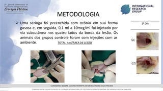 GRAMADO,AGOSTOde 2022
CONSENSO SOBRE OZONIOTERAPIA EM DEISCÊNCIAS CICATRICIAS
CONSENSO ENTRE OS PARTICIPANTES DA 5 JORNADA INTERNACIONAL DE FISIOTERAPIA DERMATOFUNCIONAL EM CIRURGIA PLASTICA, Edição 2022
METODOLOGIA
 Uma seringa foi preenchida com ozônio em sua forma
gasosa e, em seguida, 0,1 ml a 10mcg/ml foi injetado por
via subcutânea nos quatro lados da borda da lesão. Os
animais dos grupos controle foram com injeções com ar
ambiente. TOTAL: 4ml/ÁREA DE LESÃO
 