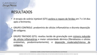 GRAMADO,AGOSTOde 2022
CONSENSO SOBRE OZONIOTERAPIA EM DEISCÊNCIAS CICATRICIAS
CONSENSO ENTRE OS PARTICIPANTES DA 5 JORNADA INTERNACIONAL DE FISIOTERAPIA DERMATOFUNCIONAL EM CIRURGIA PLASTICA, Edição 2022
RESULTADOS
• A terapia de ozônio injetável (GTI) acelera o reparo de feridas em 7 e 14 dias
após o ferimento;
• GRUPO CONTROLE: predomínio de células inflamatórias e discreta deposição
de colágeno.
• GRUPO TRATADO (GTI): revelou tecido de granulação com número reduzido
de células inflamatórias e maior celularidade dérmica (fibroblastos e células
endoteliais, predominantemente), e deposição moderada/intensa de
colágeno.
 
