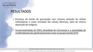 GRAMADO,AGOSTOde 2022
CONSENSO SOBRE OZONIOTERAPIA EM DEISCÊNCIAS CICATRICIAS
CONSENSO ENTRE OS PARTICIPANTES DA 5 JORNADA INTERNACIONAL DE FISIOTERAPIA DERMATOFUNCIONAL EM CIRURGIA PLASTICA, Edição 2022
RESULTADOS
• Presença de tecido de granulação com número reduzido de células
inflamatórias e maior atividade das células dérmicas, além de intensa
deposição de colágeno;
• Imunorreatividade de FGF2, densidade de microvasos e a quantidade de
miofibroblastos foi significativamente maior no grupo tratado (GTI)
 