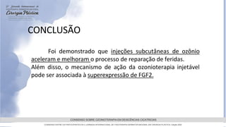 GRAMADO,AGOSTOde 2022
CONSENSO SOBRE OZONIOTERAPIA EM DEISCÊNCIAS CICATRICIAS
CONSENSO ENTRE OS PARTICIPANTES DA 5 JORNADA INTERNACIONAL DE FISIOTERAPIA DERMATOFUNCIONAL EM CIRURGIA PLASTICA, Edição 2022
Foi demonstrado que injeções subcutâneas de ozônio
aceleram e melhoram o processo de reparação de feridas.
Além disso, o mecanismo de ação da ozonioterapia injetável
pode ser associada à superexpressão de FGF2.
CONCLUSÃO
 