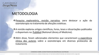 GRAMADO,AGOSTOde 2022
CONSENSO SOBRE OZONIOTERAPIA EM DEISCÊNCIAS CICATRICIAS
CONSENSO ENTRE OS PARTICIPANTES DA 5 JORNADA INTERNACIONAL DE FISIOTERAPIA DERMATOFUNCIONAL EM CIRURGIA PLASTICA, Edição 2022
METODOLOGIA
Pesquisa exploratória, revisão narrativa, para destacar a ação da
ozonioterapia no tratamento de afecções estéticas.
A revisão explorou artigos científicos, livros, teses e dissertações publicados
e disponíveis na: PubMed (National Library of Medicine).
Além disso, foram adicionados elementos que caracterizam a experiência
clínica dos autores sobre a ozonoterapia em diversos protocolos de
tratamento
 