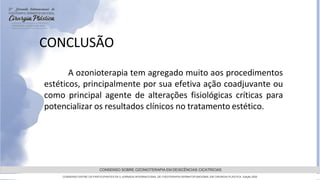 GRAMADO,AGOSTOde 2022
CONSENSO SOBRE OZONIOTERAPIA EM DEISCÊNCIAS CICATRICIAS
CONSENSO ENTRE OS PARTICIPANTES DA 5 JORNADA INTERNACIONAL DE FISIOTERAPIA DERMATOFUNCIONAL EM CIRURGIA PLASTICA, Edição 2022
A ozonioterapia tem agregado muito aos procedimentos
estéticos, principalmente por sua efetiva ação coadjuvante ou
como principal agente de alterações fisiológicas críticas para
potencializar os resultados clínicos no tratamento estético.
CONCLUSÃO
 