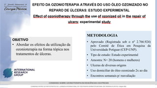 GRAMADO,AGOSTOde 2022
CONSENSO SOBRE OZONIOTERAPIA EM DEISCÊNCIAS CICATRICIAS
CONSENSO ENTRE OS PARTICIPANTES DA 5 JORNADA INTERNACIONAL DE FISIOTERAPIA DERMATOFUNCIONAL EM CIRURGIA PLASTICA, Edição 2022
METODOLOGIA
• Aprovado (Registrada sob o nº 2.766.924)
pelo Comitê de Ética em Pesquisa da
Universidade Potiguar (CEP-UNP).
• Tipo de estudo: Estudo experimental
• Amostra: N= 20 (homens e mulheres)
• Ulceras de diversas origens
• Uso domiciliar do óleo ozonizado 2x ao dia
• Encontros semanais p/ reavaliação
OBJETIVO
• Abordar os efeitos da utilização da
ozonioterapia na forma tópica nos
tratamentos de úlceras.
 