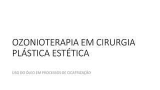 OZONIOTERAPIA EM CIRURGIA
PLÁSTICA ESTÉTICA
USO DO ÓLEO EM PROCESSOS DE CICATRIZAÇÃO
 