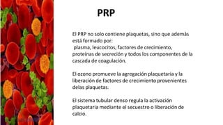 El PRP no solo contiene plaquetas, sino que además
está formado por:
plasma, leucocitos, factores de crecimiento,
proteínas de secreción y todos los componentes de la
cascada de coagulación.
El ozono promueve la agregación plaquetaria y la
liberación de factores de crecimiento provenientes
delas plaquetas.
El sistema tubular denso regula la activación
plaquetaria mediante el secuestro o liberación de
calcio.
PRP
 
