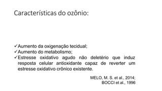 Aumento da oxigenação tecidual;
Aumento do metabolismo;
deletério que induz
Estresse oxidativo agudo não
resposta celular antioxidante capaz de reverter um
estresse oxidativo crônico existente.
MELO, M. S. et al., 2014;
BOCCI et al., 1996
Características do ozônio:
 
