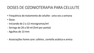 DOSES DE OZONIOTERAPIA PARA CELULITE
• Frequência do tratamento de celulite : uma vez a semana
• Dose:
- Iniciando de 2 a 12 microgramas/ml
- Seringa de 20 a 50 ml (5ml por ponto)
- Agulhas de 13 mm
- Associações home care: cafeína , centella asiática e arnica
 
