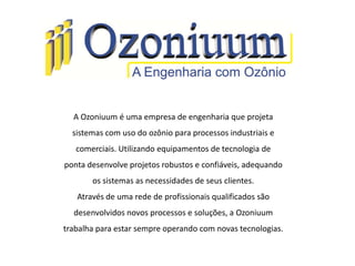 A Ozoniuum é uma empresa de engenharia que projeta
sistemas com uso do ozônio para processos industriais e
comerciais. Utilizando equipamentos de tecnologia de
ponta desenvolve projetos robustos e confiáveis, adequando
os sistemas as necessidades de seus clientes.
Através de uma rede de profissionais qualificados são
desenvolvidos novos processos e soluções, a Ozoniuum
trabalha para estar sempre operando com novas tecnologias.
 