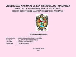 UNIVERSIDAD NACIONAL DE SAN CRISTOBAL DE HUAMANGA
FACULTAD DE INGENIERIA QUÍMICA Y METALURGIA
ESCUELA DE POSTGRADO MAESTRIA EN INGENIERÍA AMBIENTAL
OZONIZACION DEL AGUA
ASIGNATURA : PROCESOS Y OPERACIONES UNITARIAS
DOCENTE : Ing. CIPRIANO MENDOZA ROJAS
ALUMNO : WILBER NUÑEZ CHAVEZ
SEMESTRE : 2013 - (Tercero)
AYACUCHO - PERÚ
2013
 