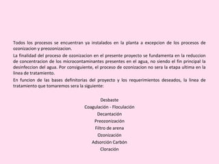 Todos los procesos se encuentran ya instalados en la planta a excepcion de los procesos de
ozonizacion y preozonizacion.
La finalidad del proceso de ozonizacion en el presente proyecto se fundamenta en la reduccion
de concentracion de los microcontaminantes presentes en el agua, no siendo el fin principal la
desinfeccion del agua. Por consiguiente, el proceso de ozonizacion no sera la etapa ultima en la
linea de tratamiento.
En funcion de las bases definitorias del proyecto y los requerimientos deseados, la linea de
tratamiento que tomaremos sera la siguiente:
Desbaste
Coagulación - Floculación
Decantación
Preozonización
Filtro de arena
Ozonización
Adsorción Carbón
Cloración
 