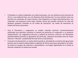 • El desbaste se realiza empleando una rejilla de gruesos, con una distancia entre barrotes de
10 cm, y una rejilla de finos, con una distancia entre barrotes de 2 cm que retienen entre sus
barrotes los materiales de mayor tamano. Este dispositivo se limpia automaticamente. Los
materiales mas pequenos como hojas, hierbas, tierras que pueden atravesar las rejas del
desbaste quedaran retenidas en las mallas de tamizacion. Las mallas de tamizacion se
limpian de forma automatica.
• Para la floculacion y coagulacion se anaden reactivos quimicos convenientemente
dosificados que permiten aumentar el tamano de particulas en suspension y su posterior
sedimentacion. Los coagulantes (cloruros y sulfatos de aluminio y hierro) y los floculantes
(polielectrolitos) permiten la agrupacion de particulas pequenas formando otras de mayor
tamano o “floculos”, posibilitando de esta forma su decantacion.
• El proceso de decantacion se realiza disminuyendo la velocidad de circulacion del agua hasta
permitir que la materia sedimentable se deposite de forma natural por gravedad en el fondo.
Se realiza en tanques de retencion o decantadores. Los fangos depositados en el fondo se
eliminan mediante un sistema de vaciado.
 