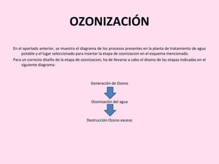 OZONIZACIÓN
En el apartado anterior, se muestra el diagrama de los procesos presentes en la planta de tratamiento de agua
potable y el lugar seleccionado para insertar la etapa de ozonizacion en el esquema mencionado.
Para un correcto diseño de la etapa de ozonizacion, ha de llevarse a cabo el diseno de las etapas indicadas en el
siguiente diagrama:
Generación de Ozono
Ozonización del agua
Destrucción Ozono exceso
 