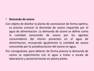 • Demanda de ozono
Con objeto de diseñar la planta de ozonizacion de forma optima,
es preciso conocer la demanda de ozono requerida por el
agua de alimentacion. La demanda de ozono se define como
la cantidad consumida de ozono por los agentes
consumidores del mismo presentes en el agua de
alimentacion, incluyendo igualmente la cantidad de ozono
consumida por la autodisociacion del ozono en agua.
Por consiguiente, para obtener de forma precisa la demanda de
ozono se experimenta con el agua a tratar a escala de
laboratorio y posteriormente en planta piloto.
 
