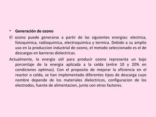 • Generación de ozono
El ozono puede generarse a partir de las siguientes energias: electrica,
fotoquimica, radioquimica, electroquimica y termica. Debido a su amplio
uso en la produccion industrial de ozono, el metodo seleccionado es el de
descargas en barreras dielectricas.
Actualmente, la energia util para producir ozono representa un bajo
porcentaje de la energia aplicada a la celda (entre 10 y 20% en
condiciones optimas). Con el proposito de mejorar la eficiencia en el
reactor o celda, se han implementado diferentes tipos de descarga cuyo
nombre depende de los materiales dielectricos, configuracion de los
electrodos, fuente de alimentacion, junto con otros factores.
 
