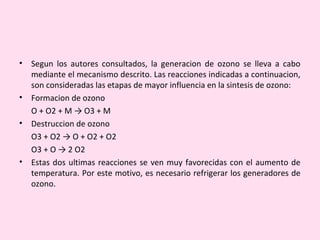 • Segun los autores consultados, la generacion de ozono se lleva a cabo
mediante el mecanismo descrito. Las reacciones indicadas a continuacion,
son consideradas las etapas de mayor influencia en la sintesis de ozono:
• Formacion de ozono
O + O2 + M → O3 + M
• Destruccion de ozono
O3 + O2 → O + O2 + O2
O3 + O → 2 O2
• Estas dos ultimas reacciones se ven muy favorecidas con el aumento de
temperatura. Por este motivo, es necesario refrigerar los generadores de
ozono.
 