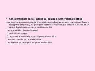 • Consideraciones para el diseño del equipo de generación de ozono
La cantidad de ozono producida por el generador depende de varios factores y variables. Segun la
bibliografia consultada, los principales factores y variables que afectan al diseño de un
equipo de generacion de ozono son los siguientes:
- Las caracteristicas fisicas del equipo.
- El suministro de energia.
- El contenido de humedad y polvo del gas de alimentacion.
- La temperatura del gas de alimentacion.
- La concentracion de oxigeno del gas de alimentacion.
 