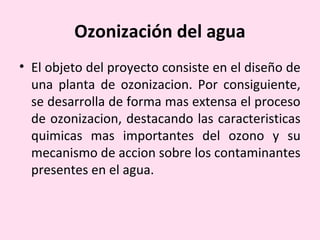 Ozonización del agua
• El objeto del proyecto consiste en el diseño de
una planta de ozonizacion. Por consiguiente,
se desarrolla de forma mas extensa el proceso
de ozonizacion, destacando las caracteristicas
quimicas mas importantes del ozono y su
mecanismo de accion sobre los contaminantes
presentes en el agua.
 