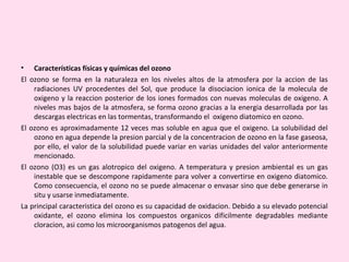 • Características físicas y químicas del ozono
El ozono se forma en la naturaleza en los niveles altos de la atmosfera por la accion de las
radiaciones UV procedentes del Sol, que produce la disociacion ionica de la molecula de
oxigeno y la reaccion posterior de los iones formados con nuevas moleculas de oxigeno. A
niveles mas bajos de la atmosfera, se forma ozono gracias a la energia desarrollada por las
descargas electricas en las tormentas, transformando el oxigeno diatomico en ozono.
El ozono es aproximadamente 12 veces mas soluble en agua que el oxigeno. La solubilidad del
ozono en agua depende la presion parcial y de la concentracion de ozono en la fase gaseosa,
por ello, el valor de la solubilidad puede variar en varias unidades del valor anteriormente
mencionado.
El ozono (O3) es un gas alotropico del oxigeno. A temperatura y presion ambiental es un gas
inestable que se descompone rapidamente para volver a convertirse en oxigeno diatomico.
Como consecuencia, el ozono no se puede almacenar o envasar sino que debe generarse in
situ y usarse inmediatamente.
La principal caracteristica del ozono es su capacidad de oxidacion. Debido a su elevado potencial
oxidante, el ozono elimina los compuestos organicos dificilmente degradables mediante
cloracion, asi como los microorganismos patogenos del agua.
 