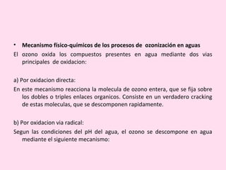 • Mecanismo físico-químicos de los procesos de ozonización en aguas
El ozono oxida los compuestos presentes en agua mediante dos vias
principales de oxidacion:
a) Por oxidacion directa:
En este mecanismo reacciona la molecula de ozono entera, que se fija sobre
los dobles o triples enlaces organicos. Consiste en un verdadero cracking
de estas moleculas, que se descomponen rapidamente.
b) Por oxidacion via radical:
Segun las condiciones del pH del agua, el ozono se descompone en agua
mediante el siguiente mecanismo:
 