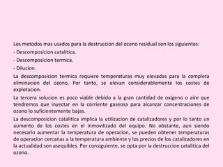 Los metodos mas usados para la destruccion del ozono residual son los siguientes:
- Descomposicion catalitica.
- Descomposicion termica.
- Dilucion.
La descomposicion termica requiere temperaturas muy elevadas para la completa
eliminacion del ozono. Por tanto, se elevan considerablemente los costes de
explotacion.
La tercera solucion es poco viable debido a la gran cantidad de oxigeno o aire que
tendremos que inyectar en la corriente gaseosa para alcanzar concentraciones de
ozono lo suficientemente bajas.
La descomposicion catalitica implica la utilizacion de catalizadores y por lo tanto un
aumento de los costes en el inmovilizado del equipo. No obstante, aun siendo
necesario aumentar la temperatura de operacion, se pueden obtener temperaturas
de operacion cercanas a la temperatura ambiente y los precios de los catalizadores en
la actualidad son asequibles. Por consiguiente, se opta por la destruccion catalitica del
ozono.
 