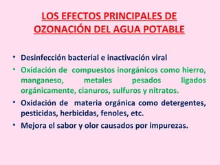 LOS EFECTOS PRINCIPALES DE
OZONACIÓN DEL AGUA POTABLE
• Desinfección bacterial e inactivación viral
• Oxidación de compuestos inorgánicos como hierro,
manganeso, metales pesados ligados
orgánicamente, cianuros, sulfuros y nitratos.
• Oxidación de materia orgánica como detergentes,
pesticidas, herbicidas, fenoles, etc.
• Mejora el sabor y olor causados por impurezas.
 