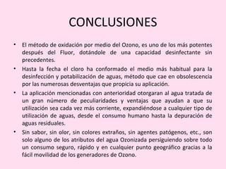 CONCLUSIONES
• El método de oxidación por medio del Ozono, es uno de los más potentes
después del Fluor, dotándole de una capacidad desinfectante sin
precedentes.
• Hasta la fecha el cloro ha conformado el medio más habitual para la
desinfección y potabilización de aguas, método que cae en obsolescencia
por las numerosas desventajas que propicia su aplicación.
• La aplicación mencionadas con anterioridad otorgaran al agua tratada de
un gran número de peculiaridades y ventajas que ayudan a que su
utilización sea cada vez más corriente, expandiéndose a cualquier tipo de
utilización de aguas, desde el consumo humano hasta la depuración de
aguas residuales.
• Sin sabor, sin olor, sin colores extraños, sin agentes patógenos, etc., son
solo alguno de los atributos del agua Ozonizada persiguiendo sobre todo
un consumo seguro, rápido y en cualquier punto geográfico gracias a la
fácil movilidad de los generadores de Ozono.
 