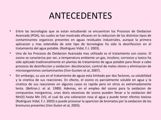 ANTECEDENTES
• Entre las tecnologias que se estan estudiando se encuentran los Procesos de Oxidacion
Avanzada (POA), los cuales se han mostrado eficaces en la reduccion de los distintos tipos de
contaminantes organicos presentes en aguas residuales industriales, aunque la primera
aplicacion y mas extendida de este tipo de tecnologias ha sido la desinfeccion en el
tratamiento del agua potable. (Rodriguez Vidal, F.J. 2003).
• Uno de los Procesos de Oxidacion Avanzada mas utilizado es el tratamiento con ozono. El
ozono se caracteriza por ser, a temperatura ambiente un gas, incoloro, corrosivo y toxico ha
sido aplicado tradicionalmente en plantas de tratamiento de agua potable para llevar a cabo
procesos de desinfeccion y oxidacion: decoloracion, control de malos olores y eliminacion de
microorganismos contaminantes (Von Gunten et al, 2007).
• Sin embargo, su uso en el tratamiento de aguas esta limitado por dos factores, su solubilidad
y la cinetica de sus reacciones. En efecto, el ozono es parcialmente soluble en agua y la
cinetica de sus reacciones en algunos casos es rapida pero en otros es extremadamente
lenta. (Beltran.J. et al. 1989). Ademas, en el empleo del ozono para la oxidacion de
compuestos inorganicos, unas dosis excesivas de ozono pueden llevar a la oxidacion del
Mn(II) hasta Mn (VI), el cual da una coloracion rosa al agua y puede tener efectos toxicos
(Rodriguez Vidal, F.J. 2003) o puede provocar la aparicion de bromatos por la oxidacion de los
bromuros presentes (Von Guten et al, 2003).
 