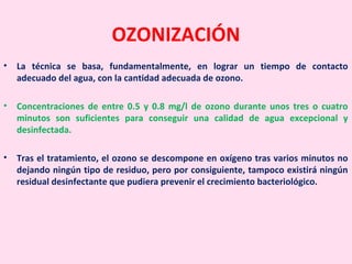 OZONIZACIÓN
• La técnica se basa, fundamentalmente, en lograr un tiempo de contacto
adecuado del agua, con la cantidad adecuada de ozono.
• Concentraciones de entre 0.5 y 0.8 mg/l de ozono durante unos tres o cuatro
minutos son suficientes para conseguir una calidad de agua excepcional y
desinfectada.
• Tras el tratamiento, el ozono se descompone en oxígeno tras varios minutos no
dejando ningún tipo de residuo, pero por consiguiente, tampoco existirá ningún
residual desinfectante que pudiera prevenir el crecimiento bacteriológico.
 