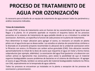 PROCESO DE TRATAMIENTO DE
AGUA POR OZONIZACIÓN
Es necesario para el diseño de un equipo de tratamiento de agua conocer todos los parámetros y
análisis necesarios indicados.
•Línea de tratamiento
En cada ETAP, la linea de tratamiento varia en funcion de las caracteristicas del agua bruta que
llegue a la planta. En el presente apartado se muestra el esquema basico de los procesos
presentes en la estacion de tratamiento de agua potable donde se va a introducir la unidad de
ozonizacion. Asimismo, se especifica la funcion de cada proceso en la planta de tratamiento.
Para determinar la mejor ubicacion para agregar el ozono, es necesario un estudio en planta
piloto con el agua bruta que se desea oxidar. Los estudios en plantas de caracteristicas similares a
la disenada en el presente proyecto recomiendan la ubicacion de la unidad de ozonizacion entre
la filtracion con arena y la filtracion con carbon activo granulado (CAG). Esta ubicacion necesita
aproximadamente la mitad de la dosis de ozono que requeriria el agua sin tratar y forma menos
subproductos (por ejemplo, aldehidos). La ozonizacion del agua final (posterior a la absorcion con
carbon activo) es ligeramente mas economica, pero existe la posibilidad de que el material
organico biodegradable causara problemas de bacterias en el sistema de distribucion. Al agregar
el ozono al agua filtrada, tambien se extrae parte del material biodegradable mediante los filtros
con CAG, especialmente en la temporada de agua caliente.
Todos los procesos se encuentran ya instalados en la planta a excepcion de los procesos de
ozonizacion y preozonizacion.
 
