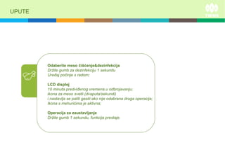 UPUTE
Odaberite meso čišćenje&dezinfekcija
Držite gumb za dezinfekciju 1 sekundu
Uređaj počinje s radom;
LCD displej
10 minuta predviđenog vremena u odbrojavanju;
ikona za meso svetli (dvaputa/sekundi)
i nastavlja se paliti gasiti ako nije odabrana druga operacija;
Ikona s mehurićima je aktivna;
Operacija za zaustavljanje
Držite gumb 1 sekundu, funkcija prestaje.
 