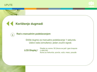 UPUTE
Korištenje dugmadi
Rad s manualnim podešavanjem
Držite dugme za manualno podešavanje 1 sekundu
LCD Displej /
Displej za vreme: 00 (ikona se pali i gasi dvaputa
u sekundi)
Ikona za mehuriće, povrće, voće, meso, posuđe
Uslovi rada (simultano): jedan zvučni signal.
2.
 