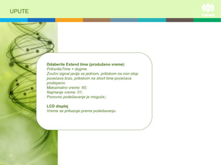 UPUTE
Odaberite Extend time (produženo vreme)
PritisniteTime + dugme
Zvučni signal javlja se jednom, pritiskom na non-stop
povećava brzo, pritiskom na short time povećava
postepeno.
Maksimalno vreme: 60;
Najmanje vreme: 01;
Ponovno podešavanje je moguće;;
LCD displej
Vreme se prikazuje prema podešavanju.
 